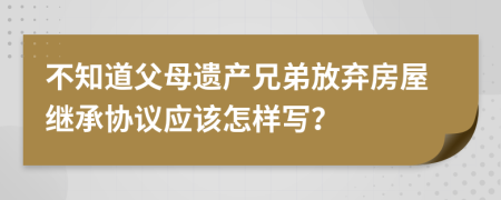 不知道父母遗产兄弟放弃房屋继承协议应该怎样写？