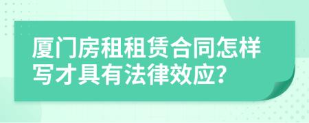 厦门房租租赁合同怎样写才具有法律效应？