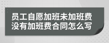 员工自愿加班未加班费没有加班费合同怎么写