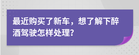 最近购买了新车，想了解下醉酒驾驶怎样处理？