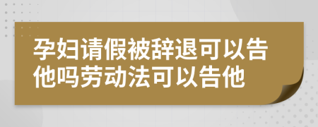 孕妇请假被辞退可以告他吗劳动法可以告他