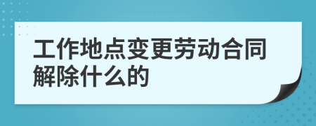 工作地点变更劳动合同解除什么的