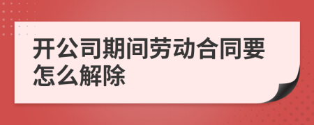 开公司期间劳动合同要怎么解除