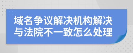 域名争议解决机构解决与法院不一致怎么处理