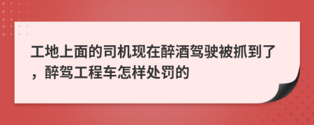 工地上面的司机现在醉酒驾驶被抓到了，醉驾工程车怎样处罚的