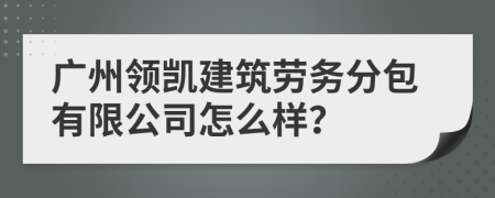 广州领凯建筑劳务分包有限公司怎么样？