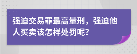 强迫交易罪最高量刑，强迫他人买卖该怎样处罚呢？