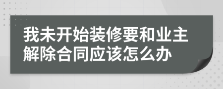 我未开始装修要和业主解除合同应该怎么办