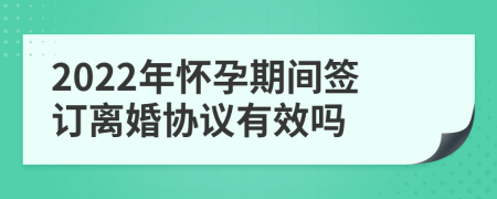 2022年怀孕期间签订离婚协议有效吗