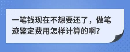 一笔钱现在不想要还了，做笔迹鉴定费用怎样计算的啊？