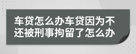 车贷怎么办车贷因为不还被刑事拘留了怎么办