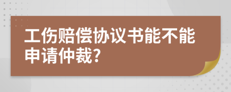 工伤赔偿协议书能不能申请仲裁?