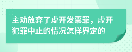 主动放弃了虚开发票罪，虚开犯罪中止的情况怎样界定的