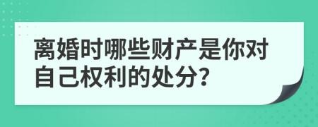 离婚时哪些财产是你对自己权利的处分？