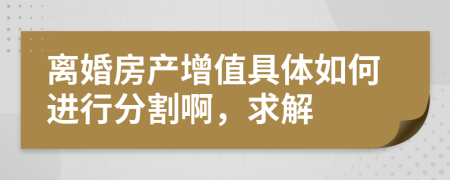 离婚房产增值具体如何进行分割啊，求解