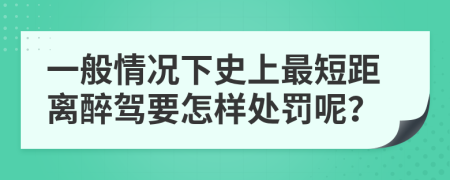 一般情况下史上最短距离醉驾要怎样处罚呢？