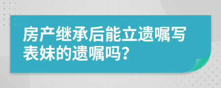 房产继承后能立遗嘱写表妹的遗嘱吗？