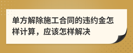 单方解除施工合同的违约金怎样计算，应该怎样解决