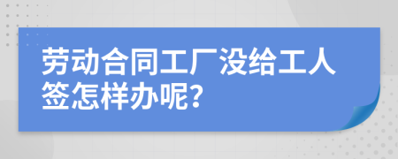 劳动合同工厂没给工人签怎样办呢？