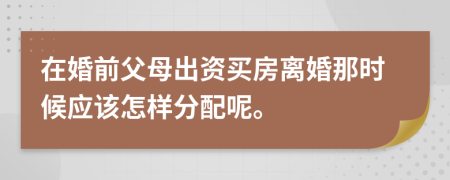 在婚前父母出资买房离婚那时候应该怎样分配呢。