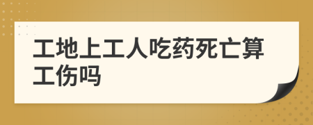 工地上工人吃药死亡算工伤吗