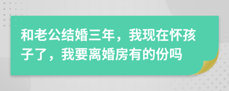 和老公结婚三年，我现在怀孩子了，我要离婚房有的份吗