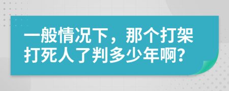 一般情况下，那个打架打死人了判多少年啊？