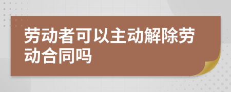 劳动者可以主动解除劳动合同吗