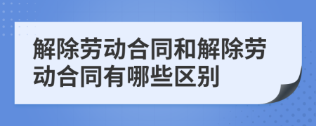 解除劳动合同和解除劳动合同有哪些区别