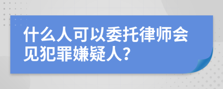 什么人可以委托律师会见犯罪嫌疑人？