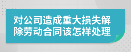 对公司造成重大损失解除劳动合同该怎样处理