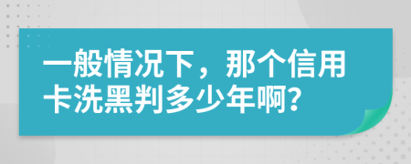 一般情况下，那个信用卡洗黑判多少年啊？