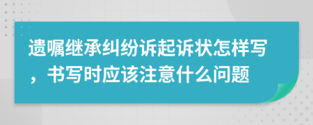 遗嘱继承纠纷诉起诉状怎样写，书写时应该注意什么问题