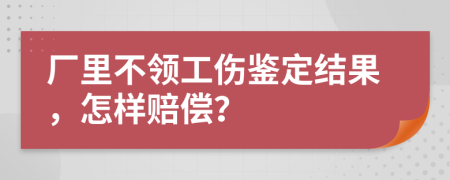 厂里不领工伤鉴定结果，怎样赔偿？