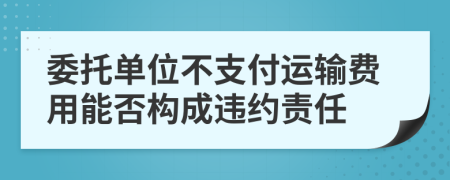 委托单位不支付运输费用能否构成违约责任