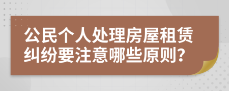 公民个人处理房屋租赁纠纷要注意哪些原则？