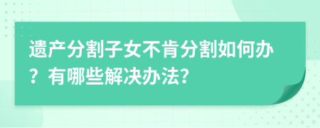 遗产分割子女不肯分割如何办？有哪些解决办法？