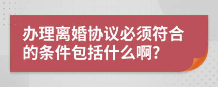 办理离婚协议必须符合的条件包括什么啊?