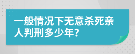 一般情况下无意杀死亲人判刑多少年？