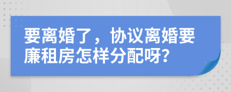 要离婚了，协议离婚要廉租房怎样分配呀？