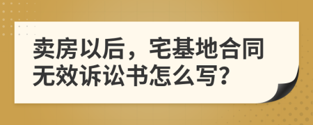 卖房以后，宅基地合同无效诉讼书怎么写？