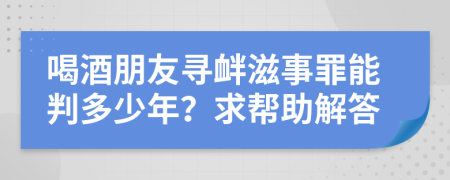 喝酒朋友寻衅滋事罪能判多少年？求帮助解答