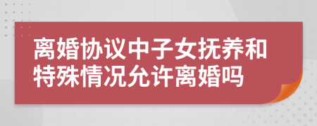离婚协议中子女抚养和特殊情况允许离婚吗
