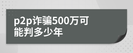 p2p诈骗500万可能判多少年