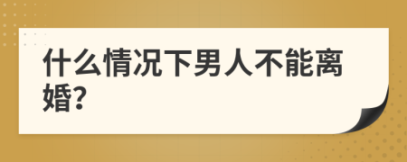 什么情况下男人不能离婚？