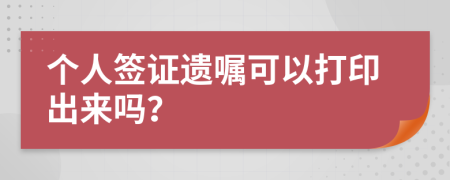 个人签证遗嘱可以打印出来吗？