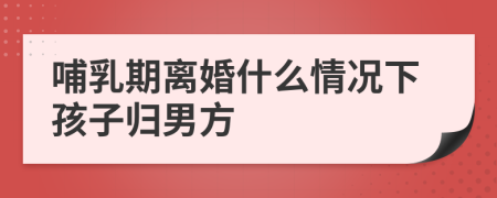 哺乳期离婚什么情况下孩子归男方