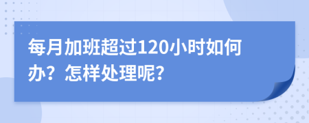 每月加班超过120小时如何办？怎样处理呢？