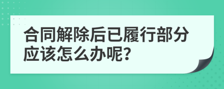 合同解除后已履行部分应该怎么办呢？