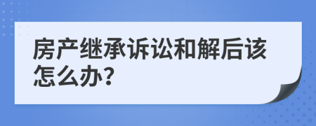 房产继承诉讼和解后该怎么办？